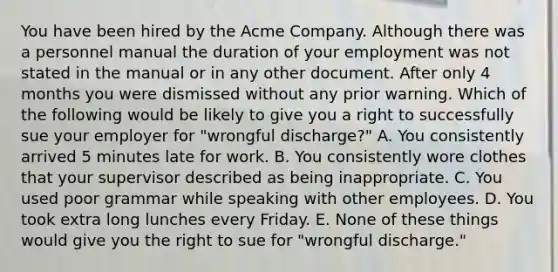 You have been hired by the Acme Company. Although there was a personnel manual the duration of your employment was not stated in the manual or in any other document. After only 4 months you were dismissed without any prior warning. Which of the following would be likely to give you a right to successfully sue your employer for "wrongful discharge?" A. You consistently arrived 5 minutes late for work. B. You consistently wore clothes that your supervisor described as being inappropriate. C. You used poor grammar while speaking with other employees. D. You took extra long lunches every Friday. E. None of these things would give you the right to sue for "wrongful discharge."