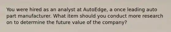 You were hired as an analyst at AutoEdge, a once leading auto part manufacturer. What item should you conduct more research on to determine the future value of the company?