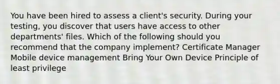 You have been hired to assess a client's security. During your testing, you discover that users have access to other departments' files. Which of the following should you recommend that the company implement? Certificate Manager Mobile device management Bring Your Own Device Principle of least privilege