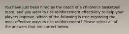 You have just been hired as the coach of a children's basketball team, and you want to use reinforcement effectively to help your players improve. Which of the following is true regarding the most effective ways to use reinforcement? Please select all of the answers that are correct below.