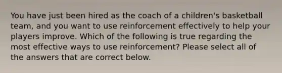 You have just been hired as the coach of a children's basketball team, and you want to use reinforcement effectively to help your players improve. Which of the following is true regarding the most effective ways to use reinforcement? Please select all of the answers that are correct below.