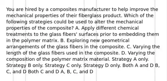 You are hired by a composites manufacturer to help improve the mechanical properties of their fiberglass product. Which of the following strategies could be used to alter the mechanical properties of the composite? A. Apply different chemical treatments to the glass fibers' surfaces prior to embedding them in the polymer matrix. B. Exploring new geometrical arrangements of the glass fibers in the composite. C. Varying the length of the glass fibers used in the composite. D. Varying the composition of the polymer matrix material. Strategy A only. Strategy B only. Strategy C only. Strategy D only. Both A and D B, C, and D Both C and D A, B, C, and D