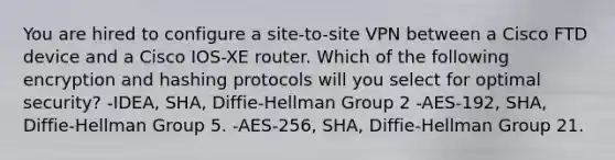 You are hired to configure a site-to-site VPN between a Cisco FTD device and a Cisco IOS-XE router. Which of the following encryption and hashing protocols will you select for optimal security? -IDEA, SHA, Diffie-Hellman Group 2 -AES-192, SHA, Diffie-Hellman Group 5. -AES-256, SHA, Diffie-Hellman Group 21.