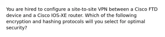 You are hired to configure a site-to-site VPN between a Cisco FTD device and a Cisco IOS-XE router. Which of the following encryption and hashing protocols will you select for optimal security?