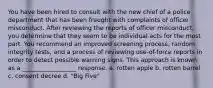 You have been hired to consult with the new chief of a police department that has been fraught with complaints of officer misconduct. After reviewing the reports of officer misconduct, you determine that they seem to be individual acts for the most part. You recommend an improved screening process, random integrity tests, and a process of reviewing use-of-force reports in order to detect possible warning signs. This approach is known as a __________________ response. a. rotten apple b. rotten barrel c. consent decree d. "Big Five"