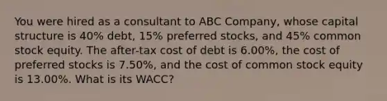 You were hired as a consultant to ABC Company, whose capital structure is 40% debt, 15% preferred stocks, and 45% common stock equity. The after-tax cost of debt is 6.00%, the cost of preferred stocks is 7.50%, and the cost of common stock equity is 13.00%. What is its WACC?