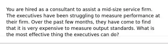 You are hired as a consultant to assist a mid-size service firm. The executives have been struggling to measure performance at their firm. Over the past few months, they have come to find that it is very expensive to measure output standards. What is the most effective thing the executives can do?