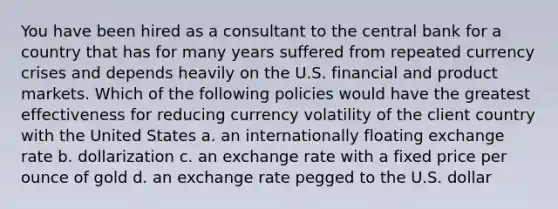 You have been hired as a consultant to the central bank for a country that has for many years suffered from repeated currency crises and depends heavily on the U.S. financial and product markets. Which of the following policies would have the greatest effectiveness for reducing currency volatility of the client country with the United States a. an internationally floating exchange rate b. dollarization c. an exchange rate with a fixed price per ounce of gold d. an exchange rate pegged to the U.S. dollar