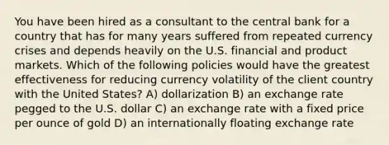 You have been hired as a consultant to the central bank for a country that has for many years suffered from repeated currency crises and depends heavily on the U.S. financial and product markets. Which of the following policies would have the greatest effectiveness for reducing currency volatility of the client country with the United States? A) dollarization B) an exchange rate pegged to the U.S. dollar C) an exchange rate with a fixed price per ounce of gold D) an internationally floating exchange rate