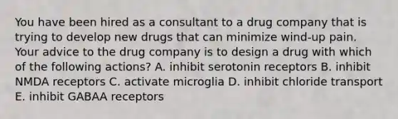 You have been hired as a consultant to a drug company that is trying to develop new drugs that can minimize wind-up pain. Your advice to the drug company is to design a drug with which of the following actions? A. inhibit serotonin receptors B. inhibit NMDA receptors C. activate microglia D. inhibit chloride transport E. inhibit GABAA receptors