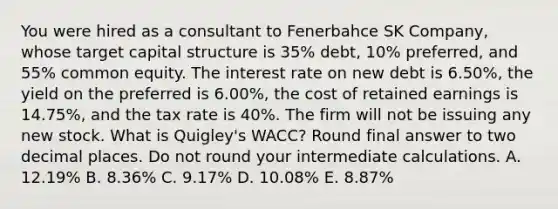 You were hired as a consultant to Fenerbahce SK Company, whose target capital structure is 35% debt, 10% preferred, and 55% common equity. The interest rate on new debt is 6.50%, the yield on the preferred is 6.00%, the cost of retained earnings is 14.75%, and the tax rate is 40%. The firm will not be issuing any new stock. What is Quigley's WACC? Round final answer to two decimal places. Do not round your intermediate calculations. A. 12.19% B. 8.36% C. 9.17% D. 10.08% E. 8.87%