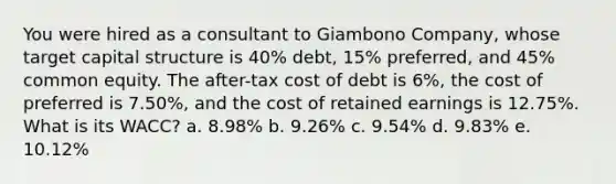 You were hired as a consultant to Giambono Company, whose target capital structure is 40% debt, 15% preferred, and 45% common equity. The after-tax cost of debt is 6%, the cost of preferred is 7.50%, and the cost of retained earnings is 12.75%. What is its WACC? a. 8.98% b. 9.26% c. 9.54% d. 9.83% e. 10.12%