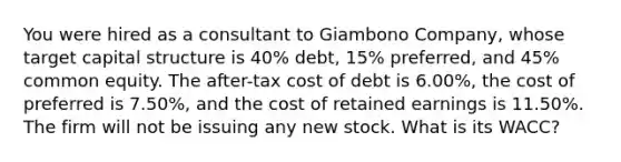 You were hired as a consultant to Giambono Company, whose target capital structure is 40% debt, 15% preferred, and 45% common equity. The after-tax cost of debt is 6.00%, the cost of preferred is 7.50%, and the cost of retained earnings is 11.50%. The firm will not be issuing any new stock. What is its WACC?