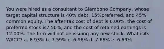 You were hired as a consultant to Giambono Company, whose target capital structure is 40% debt, 15%preferred, and 45% common equity. The after-tax cost of debt is 6.00%, the cost of preferred stock is7.50%, and the cost of retained earnings is 12.00%. The firm will not be issuing any new stock. What isits WACC? a. 8.93% b. 7.59% c. 6.96% d. 7.68% e. 6.69%