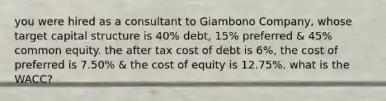 you were hired as a consultant to Giambono Company, whose target capital structure is 40% debt, 15% preferred & 45% common equity. the after tax cost of debt is 6%, the cost of preferred is 7.50% & the cost of equity is 12.75%. what is the WACC?