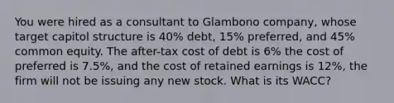 You were hired as a consultant to Glambono company, whose target capitol structure is 40% debt, 15% preferred, and 45% common equity. The after-tax cost of debt is 6% the cost of preferred is 7.5%, and the cost of retained earnings is 12%, the firm will not be issuing any new stock. What is its WACC?