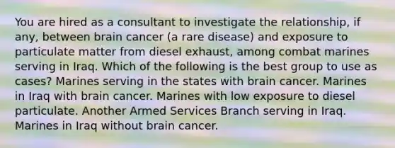 You are hired as a consultant to investigate the relationship, if any, between brain cancer (a rare disease) and exposure to particulate matter from diesel exhaust, among combat marines serving in Iraq. Which of the following is the best group to use as cases? Marines serving in the states with brain cancer. Marines in Iraq with brain cancer. Marines with low exposure to diesel particulate. Another Armed Services Branch serving in Iraq. Marines in Iraq without brain cancer.