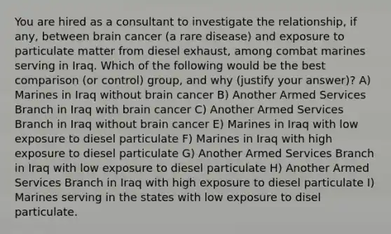 You are hired as a consultant to investigate the relationship, if any, between brain cancer (a rare disease) and exposure to particulate matter from diesel exhaust, among combat marines serving in Iraq. Which of the following would be the best comparison (or control) group, and why (justify your answer)? A) Marines in Iraq without brain cancer B) Another Armed Services Branch in Iraq with brain cancer C) Another Armed Services Branch in Iraq without brain cancer E) Marines in Iraq with low exposure to diesel particulate F) Marines in Iraq with high exposure to diesel particulate G) Another Armed Services Branch in Iraq with low exposure to diesel particulate H) Another Armed Services Branch in Iraq with high exposure to diesel particulate I) Marines serving in the states with low exposure to disel particulate.