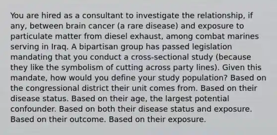 You are hired as a consultant to investigate the relationship, if any, between brain cancer (a rare disease) and exposure to particulate matter from diesel exhaust, among combat marines serving in Iraq. A bipartisan group has passed legislation mandating that you conduct a cross-sectional study (because they like the symbolism of cutting across party lines). Given this mandate, how would you define your study population? Based on the congressional district their unit comes from. Based on their disease status. Based on their age, the largest potential confounder. Based on both their disease status and exposure. Based on their outcome. Based on their exposure.