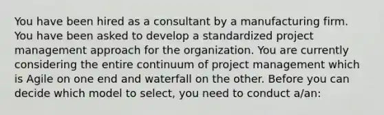 You have been hired as a consultant by a manufacturing firm. You have been asked to develop a standardized project management approach for the organization. You are currently considering the entire continuum of project management which is Agile on one end and waterfall on the other. Before you can decide which model to select, you need to conduct a/an: