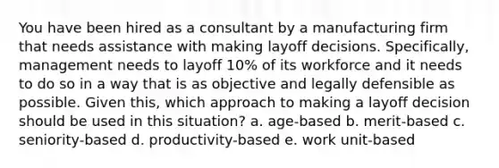 You have been hired as a consultant by a manufacturing firm that needs assistance with making layoff decisions. Specifically, management needs to layoff 10% of its workforce and it needs to do so in a way that is as objective and legally defensible as possible. Given this, which approach to making a layoff decision should be used in this situation? a. age-based b. merit-based c. seniority-based d. productivity-based e. work unit-based