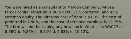 You were hired as a consultant to Maroon Company, whose target capital structure is 40% debt, 15% preferred, and 45% common equity. The after-tax cost of debt is 6.00%, the cost of preferred is 7.50%, and the cost of retained earnings is 12.75%. The firm will not be issuing any new stock. What is its WACC? a. 8.98% b. 9.26% c. 9.54% d. 9.83% e. 10.12%