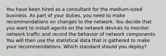 You have been hired as a consultant for the medium-sized business. As part of your duties, you need to make recommendations on changes to the network. You decide that you want to install agents on the network devices to monitor network traffic and record the behavior of network components. You will then use the statistical data that is gathered to make your recommendations. Which standard should you deploy?