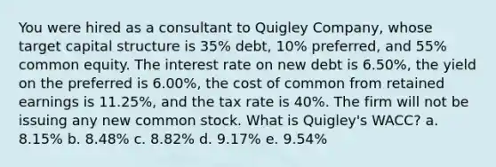 You were hired as a consultant to Quigley Company, whose target capital structure is 35% debt, 10% preferred, and 55% common equity. The interest rate on new debt is 6.50%, the yield on the preferred is 6.00%, the cost of common from retained earnings is 11.25%, and the tax rate is 40%. The firm will not be issuing any new common stock. What is Quigley's WACC? a. 8.15% b. 8.48% c. 8.82% d. 9.17% e. 9.54%