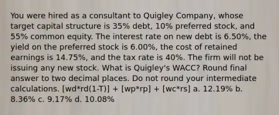 You were hired as a consultant to Quigley Company, whose target capital structure is 35% debt, 10% preferred stock, and 55% common equity. The interest rate on new debt is 6.50%, the yield on the preferred stock is 6.00%, the cost of retained earnings is 14.75%, and the tax rate is 40%. The firm will not be issuing any new stock. What is Quigley's WACC? Round final answer to two decimal places. Do not round your intermediate calculations. [wd*rd(1-T)] + [wp*rp] + [wc*rs] a. 12.19% b. 8.36% c. 9.17% d. 10.08%