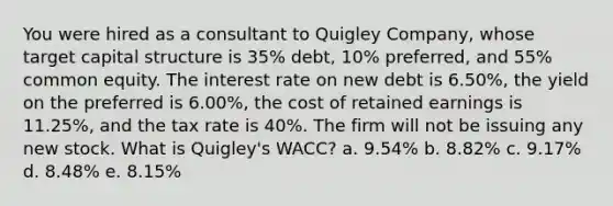 You were hired as a consultant to Quigley Company, whose target capital structure is 35% debt, 10% preferred, and 55% common equity. The interest rate on new debt is 6.50%, the yield on the preferred is 6.00%, the cost of retained earnings is 11.25%, and the tax rate is 40%. The firm will not be issuing any new stock. What is Quigley's WACC? a. 9.54% b. 8.82% c. 9.17% d. 8.48% e. 8.15%