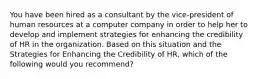 You have been hired as a consultant by the vice-president of human resources at a computer company in order to help her to develop and implement strategies for enhancing the credibility of HR in the organization. Based on this situation and the Strategies for Enhancing the Credibility of HR, which of the following would you recommend?