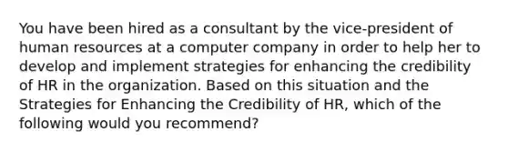 You have been hired as a consultant by the vice-president of human resources at a computer company in order to help her to develop and implement strategies for enhancing the credibility of HR in the organization. Based on this situation and the Strategies for Enhancing the Credibility of HR, which of the following would you recommend?