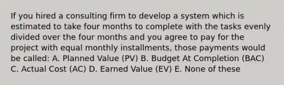 If you hired a consulting firm to develop a system which is estimated to take four months to complete with the tasks evenly divided over the four months and you agree to pay for the project with equal monthly installments, those payments would be called: A. Planned Value (PV) B. Budget At Completion (BAC) C. Actual Cost (AC) D. Earned Value (EV) E. None of these