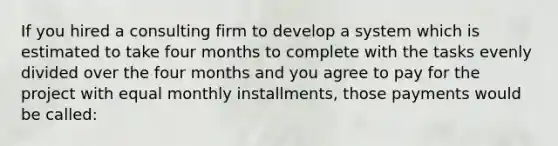 If you hired a consulting firm to develop a system which is estimated to take four months to complete with the tasks evenly divided over the four months and you agree to pay for the project with equal monthly installments, those payments would be called: