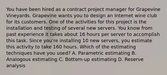 You have been hired as a contract project manager for Grapevine Vineyards. Grapevine wants you to design an Internet wine club for its customers. One of the activities for this project is the installation and testing of several new servers. You know from past experience it takes about 16 hours per server to accomplish this task. Since you're installing 10 new servers, you estimate this activity to take 160 hours. Which of the estimating techniques have you used? A. Parametric estimating B. Analogous estimating C. Bottom-up estimating D. Reserve analysis