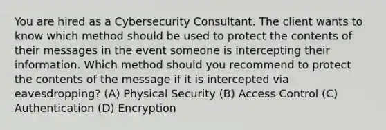 You are hired as a Cybersecurity Consultant. The client wants to know which method should be used to protect the contents of their messages in the event someone is intercepting their information. Which method should you recommend to protect the contents of the message if it is intercepted via eavesdropping? (A) Physical Security (B) Access Control (C) Authentication (D) Encryption