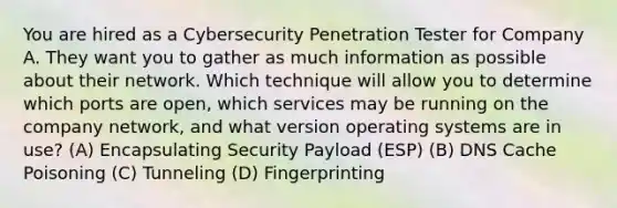 You are hired as a Cybersecurity Penetration Tester for Company A. They want you to gather as much information as possible about their network. Which technique will allow you to determine which ports are open, which services may be running on the company network, and what version operating systems are in use? (A) Encapsulating Security Payload (ESP) (B) DNS Cache Poisoning (C) Tunneling (D) Fingerprinting