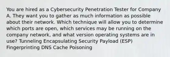 You are hired as a Cybersecurity Penetration Tester for Company A. They want you to gather as much information as possible about their network. Which technique will allow you to determine which ports are open, which services may be running on the company network, and what version operating systems are in use? Tunneling Encapsulating Security Payload (ESP) Fingerprinting DNS Cache Poisoning