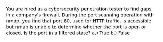 You are hired as a cybersecurity penetration tester to find gaps in a company's firewall. During the port scanning operation with nmap, you find that port 80, used for HTTP traffic, is accessible but nmap is unable to determine whether the port is open or closed. Is the port in a filtered state? a.) True b.) False