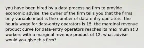 you have been hired by a data processing firm to provide economic advise. the owner of the firm tells you that the firms only variable input is the number of data-entry operators. the hourly wage for data-entry operators is 15. the marginal revenue product curve for data-entry operators reaches its maximum at 3 workers with a marginal revenue product of 12. what advise would you give this firm?