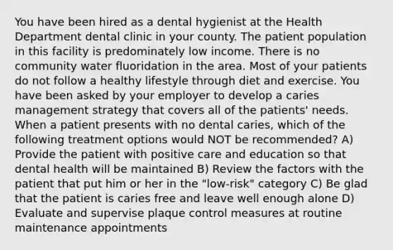 You have been hired as a dental hygienist at the Health Department dental clinic in your county. The patient population in this facility is predominately low income. There is no community water fluoridation in the area. Most of your patients do not follow a healthy lifestyle through diet and exercise. You have been asked by your employer to develop a caries management strategy that covers all of the patients' needs. When a patient presents with no dental caries, which of the following treatment options would NOT be recommended? A) Provide the patient with positive care and education so that dental health will be maintained B) Review the factors with the patient that put him or her in the "low-risk" category C) Be glad that the patient is caries free and leave well enough alone D) Evaluate and supervise plaque control measures at routine maintenance appointments