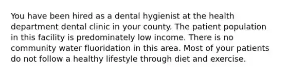 You have been hired as a dental hygienist at the health department dental clinic in your county. The patient population in this facility is predominately low income. There is no community water fluoridation in this area. Most of your patients do not follow a healthy lifestyle through diet and exercise.