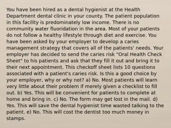 You have been hired as a dental hygienist at the Health Department dental clinic in your county. The patient population in this facility is predominately low income. There is no community water fluoridation in the area. Most of your patients do not follow a healthy lifestyle through diet and exercise. You have been asked by your employer to develop a caries management strategy that covers all of the patients' needs. Your employer has decided to send the caries risk "Oral Health Check Sheet" to his patients and ask that they fill it out and bring it to their next appointment. This checkoff sheet lists 10 questions associated with a patient's caries risk. Is this a good choice by your employer, why or why not? a) No. Most patients will learn very little about their problem if merely given a checklist to fill out. b) Yes. This will be convenient for patients to complete at home and bring in. c) No. The form may get lost in the mail. d) Yes. This will save the dental hygienist time wasted talking to the patient. e) No. This will cost the dentist too much money in stamps.