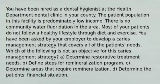 You have been hired as a dental hygienist at the Health Department dental clinic in your county. The patient population in this facility is predominately low income. There is no community water fluoridation in the area. Most of your patients do not follow a healthy lifestyle through diet and exercise. You have been asked by your employer to develop a caries management strategy that covers all of the patients' needs. Which of the following is not an objective for this caries management strategy? a) Determine restorative treatment needs. b) Define steps for remineralization program. c) Determine areas that require remineralization. d) Determine the patients' financial situation.