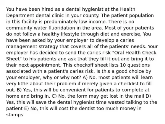 You have been hired as a dental hygienist at the Health Department dental clinic in your county. The patient population in this facility is predominately low income. There is no community water fluoridation in the area. Most of your patients do not follow a healthy lifestyle through diet and exercise. You have been asked by your employer to develop a caries management strategy that covers all of the patients' needs. Your employer has decided to send the caries risk "Oral Health Check Sheet" to his patients and ask that they fill it out and bring it to their next appointment. This checkoff sheet lists 10 questions associated with a patient's caries risk. Is this a good choice by your employer, why or why not? A) No, most patients will learn very little about their problem if merely given a checklist to fill out. B) Yes, this will be convenient for patients to complete at home and bring in. C) No, the form may get lost in the mail D) Yes, this will save the dental hygienist time wasted talking to the patient E) No, this will cost the dentist too much money in stamps