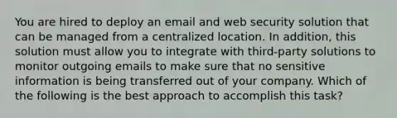 You are hired to deploy an email and web security solution that can be managed from a centralized location. In addition, this solution must allow you to integrate with third-party solutions to monitor outgoing emails to make sure that no sensitive information is being transferred out of your company. Which of the following is the best approach to accomplish this task?