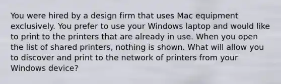 You were hired by a design firm that uses Mac equipment exclusively. You prefer to use your Windows laptop and would like to print to the printers that are already in use. When you open the list of shared printers, nothing is shown. What will allow you to discover and print to the network of printers from your Windows device?