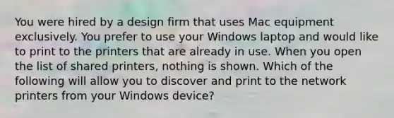 You were hired by a design firm that uses Mac equipment exclusively. You prefer to use your Windows laptop and would like to print to the printers that are already in use. When you open the list of shared printers, nothing is shown. Which of the following will allow you to discover and print to the network printers from your Windows device?