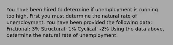 You have been hired to determine if unemployment is running too high. First you must determine the natural rate of unemployment. You have been provided the following data: Frictional: 3% Structural: 1% Cyclical: -2% Using the data above, determine the natural rate of unemployment.