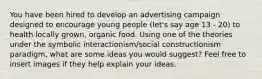 You have been hired to develop an advertising campaign designed to encourage young people (let's say age 13 - 20) to health locally grown, organic food. Using one of the theories under the symbolic interactionism/social constructionism paradigm, what are some ideas you would suggest? Feel free to insert images if they help explain your ideas.